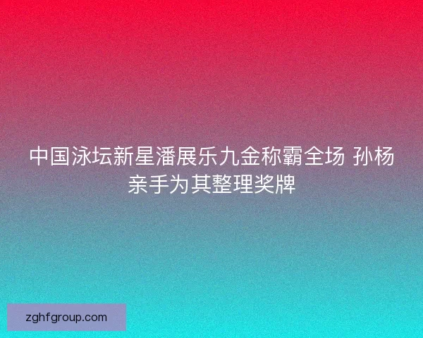 中国泳坛新星潘展乐九金称霸全场 孙杨亲手为其整理奖牌