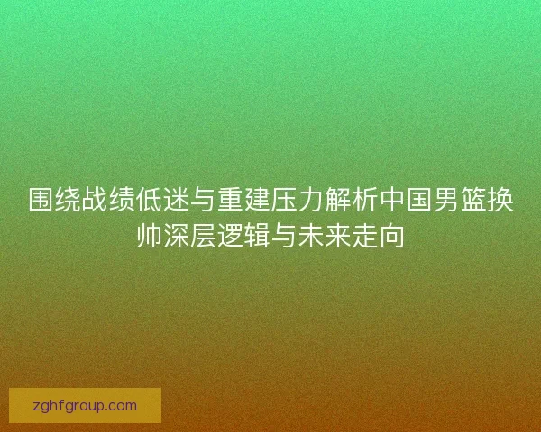 围绕战绩低迷与重建压力解析中国男篮换帅深层逻辑与未来走向